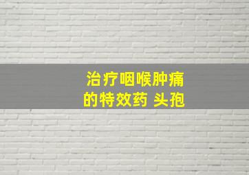 治疗咽喉肿痛的特效药 头孢